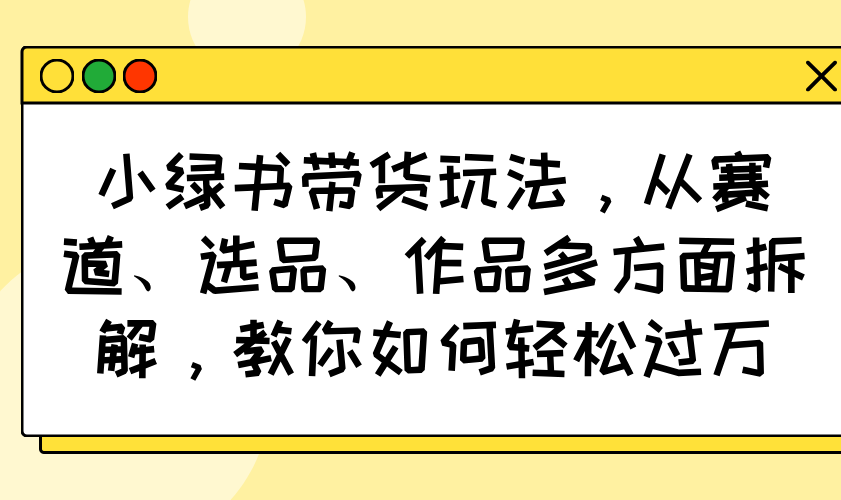 小绿书带货玩法，从赛道、选品、作品多方面拆解，教你如何轻松过万 - 中创网项目