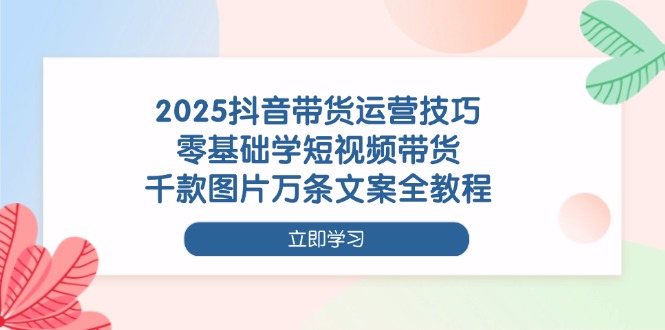 2025抖音带货运营技巧，零基础学短视频带货，千款图片万条文案全教程 - 中创网项目