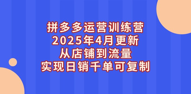 拼多多运营训练营2025年4月更新，从店铺到流量，实现日销千单可复制 - 中创网项目