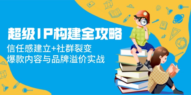 超级IP构建全攻略：信任感建立+社群裂变，爆款内容与品牌溢价实战 - 中创网项目