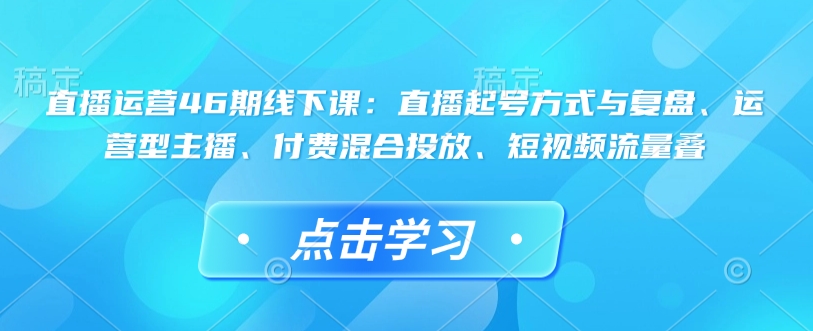 直播运营46期线下课：直播起号方式与复盘、运营型主播、付费混合投放、短视频流量叠 - 冒泡网项目
