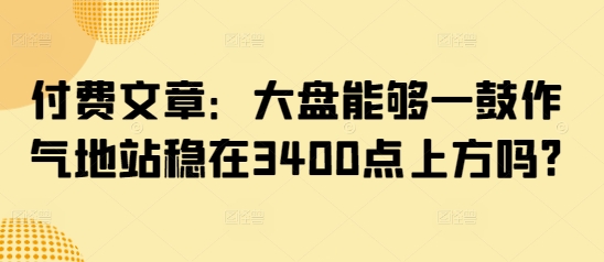付费文章：大盘能够一鼓作气地站稳在3400点上方吗? - 冒泡网项目