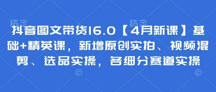 抖音图文带货16.0【4月新课】基础+精英课，新增原创实拍、视频混剪、选品实操，各细分赛道实操 - 冒泡网项目