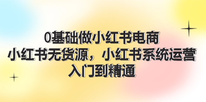 0基础做小红书电商，小红书无货源系统运营，入门到精通 (70节) - 福缘网项目