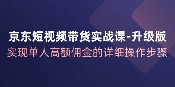 京东短视频带货实战课升级版，实现单人高额佣金的详细操作步骤 - 福缘网项目