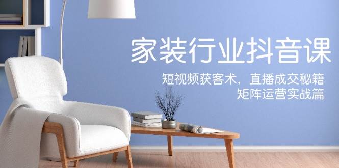 家装抖音课：短视频获客术，直播成交秘籍，矩阵运营实战篇 - 福缘网项目