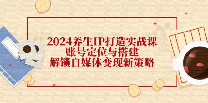 2024养生IP打造实战课：账号定位与搭建，解锁自媒体变现新策略 - 福缘网项目