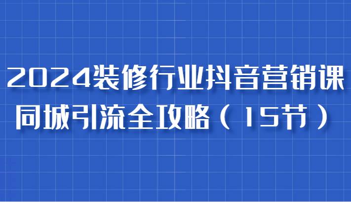 2024装修行业抖音营销课，同城引流全攻略，跟实战家学获客，成为数据驱动的营销专家 - 福缘网项目