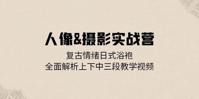 人像摄影实战营：复古情绪日式浴袍，全面解析上下中三段教学视频 - 福缘网项目