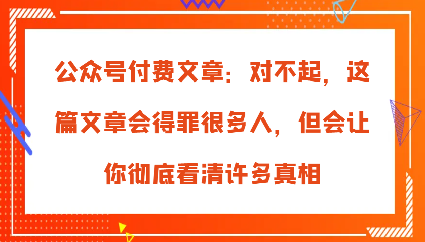公众号付费文章：对不起，这篇文章会得罪很多人，但会让你彻底看清许多真相 - 福缘网项目