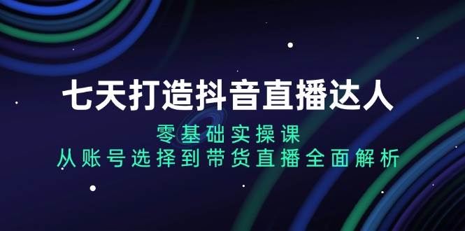 七天打造抖音直播达人：零基础实操课，从账号选择到带货直播全面解析 - 福缘网项目