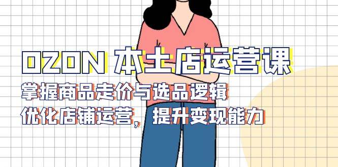 OZON本土店运营课，掌握商品走价与选品逻辑，优化店铺运营，提升变现能力 - 福缘网项目