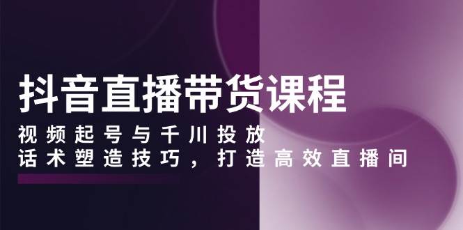 抖音直播带货课程，视频起号与千川投放，话术塑造技巧，打造高效直播间 - 福缘网项目