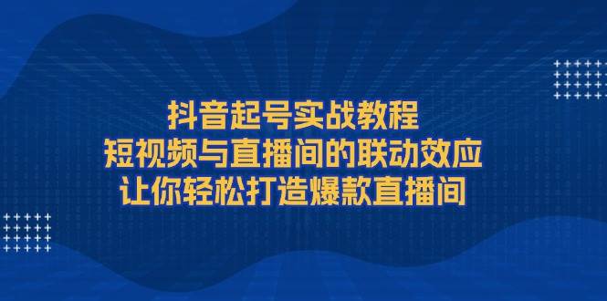 抖音起号实战教程，短视频与直播间的联动效应，让你轻松打造爆款直播间 - 福缘网项目