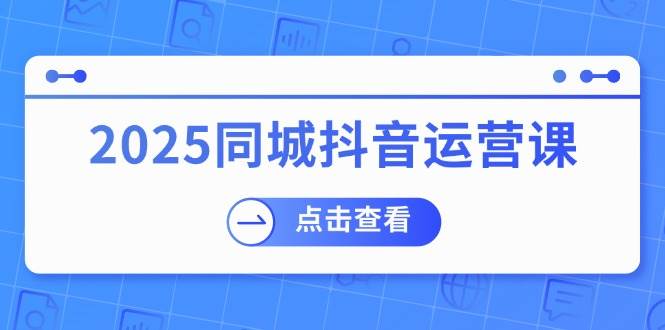 2025同城抖音运营课：涵盖实体店盈利，团购好处，助商家获取流量 - 福缘网项目