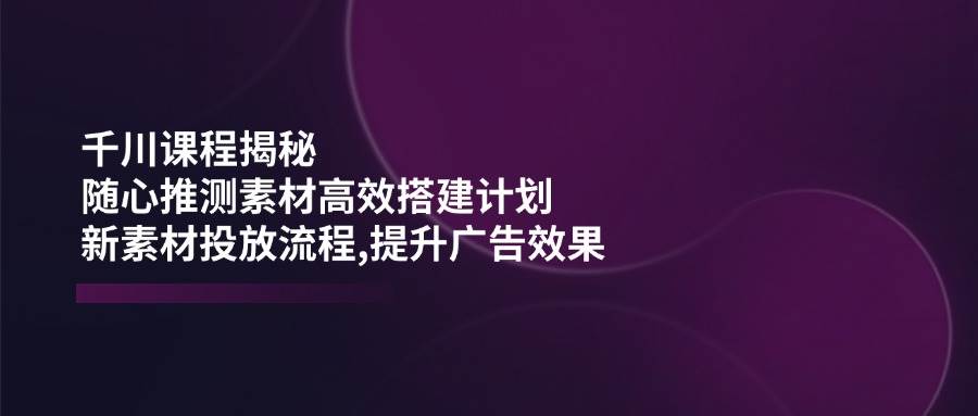 千川课程揭秘：随心推测素材高效搭建计划,新素材投放流程,提升广告效果 - 福缘网项目