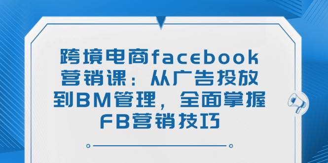跨境电商facebook营销课：从广告投放到BM管理，全面掌握FB营销技巧 - 福缘网项目