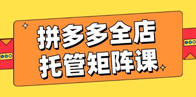 拼多多全店托管矩阵课，盈利动销玩法，高效计划设置，提升店铺效益 - 福缘网项目