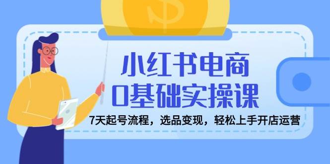 小红书电商0基础实操课，7天起号流程，选品变现，轻松上手开店运营 - 福缘网项目