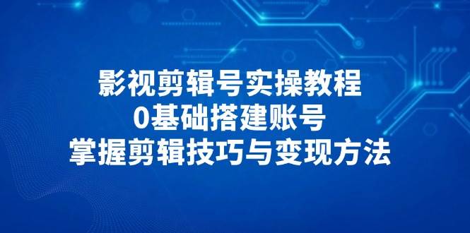 影视剪辑号实操教程，0基础搭建账号，掌握剪辑技巧与变现方法 - 福缘网项目