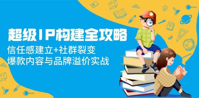 超级IP构建全攻略：信任感建立+社群裂变，爆款内容与品牌溢价实战 - 福缘网项目
