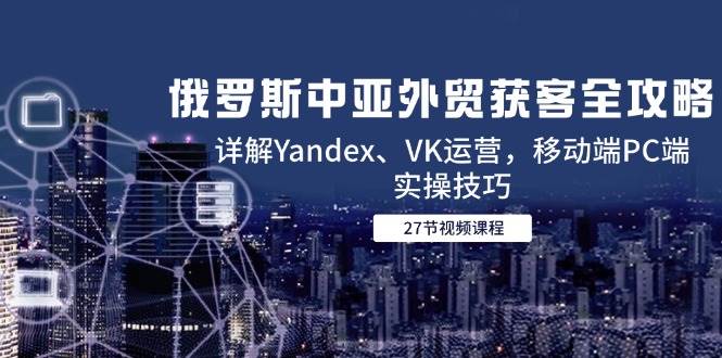 俄罗斯中亚外贸获客全攻略，详解Yandex、VK运营，移动端PC端实操技巧 - 福缘网项目