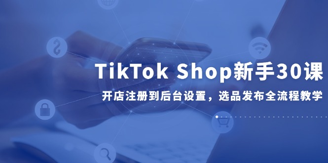 TikTok Shop新手30课，开店注册到后台设置，选品发布全流程教学 - 中创网项目