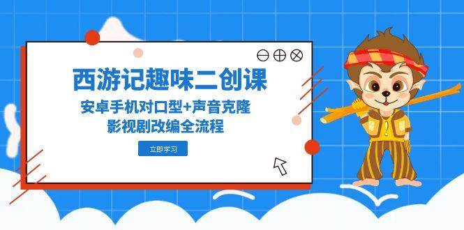 西游记趣味二创课，安卓手机对口型+声音克隆，影视剧改编全流程 - 福缘网项目